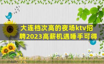 大连档次高的夜场ktv招聘2023高薪机遇唾手可得